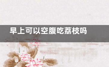 早上可以空腹吃荔枝吗  早上能不能空腹吃荔枝(早上可以空腹吃火龙果吗)
